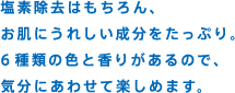 塩素除去はもちろん、お肌にうれしい成分をたっぷり。6種類の色と香りがあるので、気分にあわせて楽しめます。