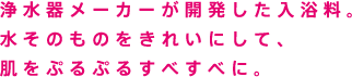浄水器メーカーが開発した入浴料。水そのものをきれいにして、肌をぷるぷるすべすべに。